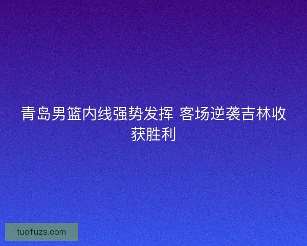 青岛男篮内线强势发挥 客场逆袭吉林收获胜利