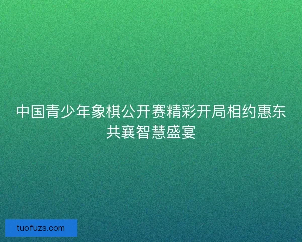 中国青少年象棋公开赛精彩开局相约惠东共襄智慧盛宴