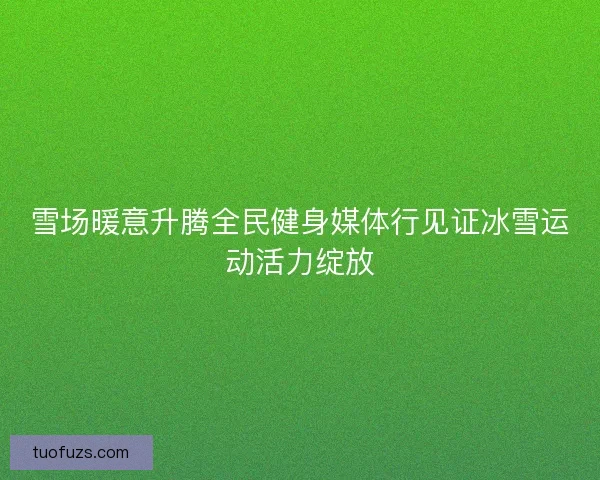 雪场暖意升腾全民健身媒体行见证冰雪运动活力绽放