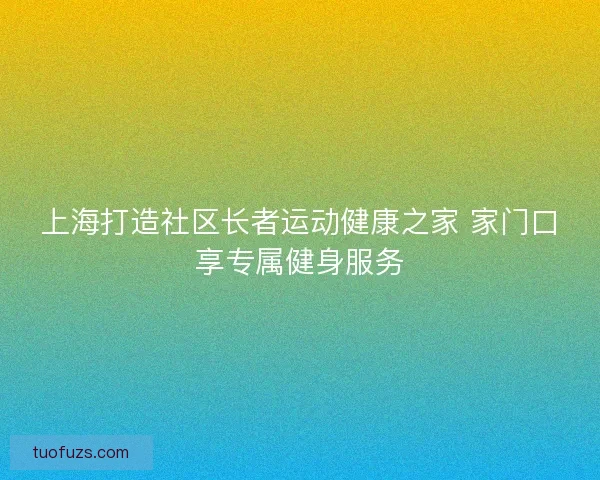 上海打造社区长者运动健康之家 家门口享专属健身服务