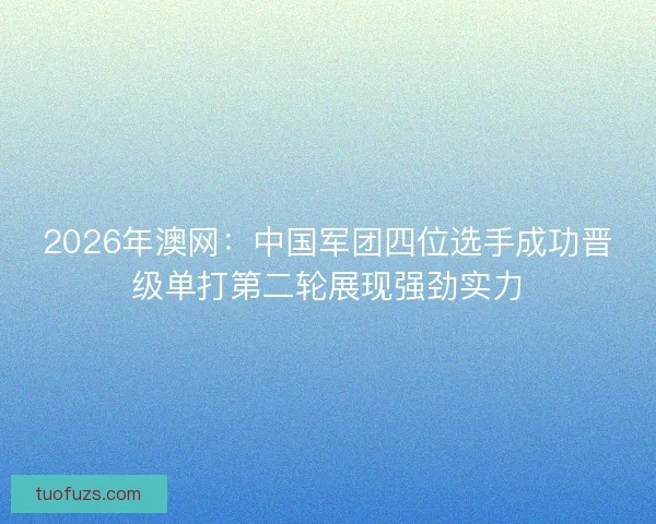 2026年澳网：中国军团四位选手成功晋级单打第二轮展现强劲实力