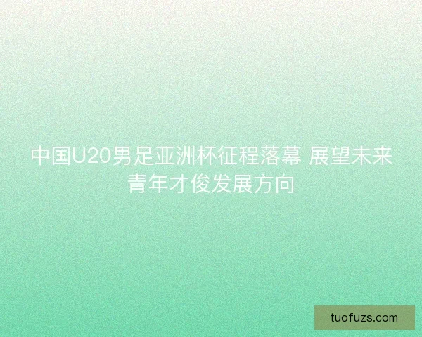 中国U20男足亚洲杯征程落幕 展望未来青年才俊发展方向