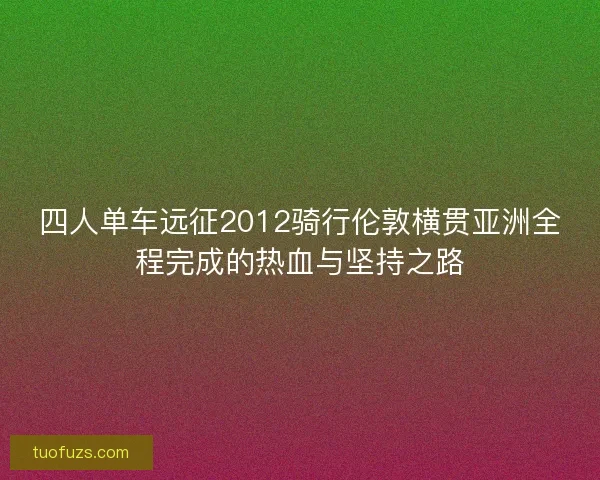 四人单车远征2012骑行伦敦横贯亚洲全程完成的热血与坚持之路