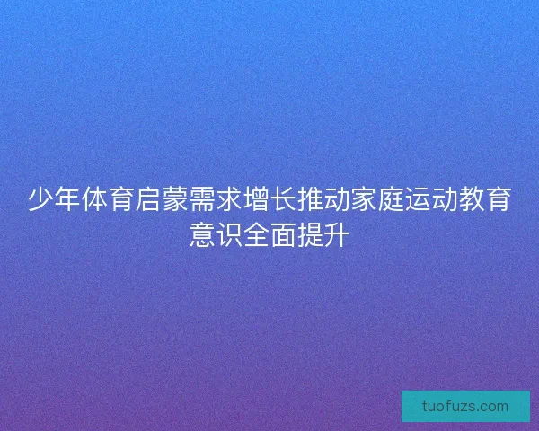 少年体育启蒙需求增长推动家庭运动教育意识全面提升