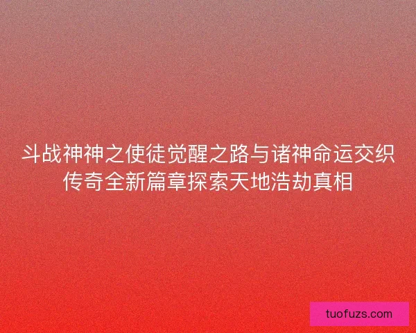 斗战神神之使徒觉醒之路与诸神命运交织传奇全新篇章探索天地浩劫真相